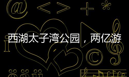 西湖太子灣公園，兩億游客共繪的旅游勝地，一億人共享的美好時(shí)光
