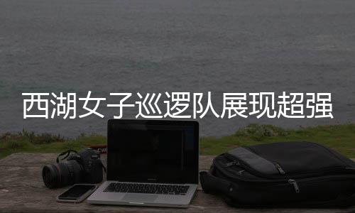 西湖女子巡邏隊(duì)展現(xiàn)超強(qiáng)反差