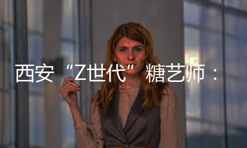 西安“Z世代”糖藝師：解鎖糖的“N種可能”