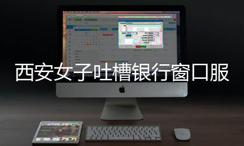 西安女子吐槽銀行窗口服務(wù)問題，八個(gè)窗口六個(gè)閑置，服務(wù)質(zhì)量待提升
