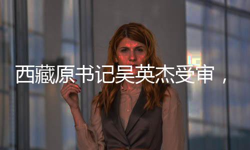 西藏原書記吳英杰受審，涉案金額高達(dá)3.43億