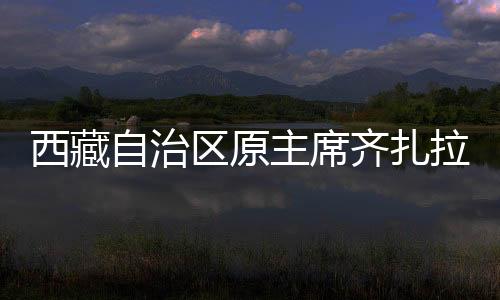 西藏自治區(qū)原主席齊扎拉被查，聚焦事件背后的真相