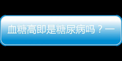 血糖高即是糖尿病嗎？一文深度解讀血糖與糖尿病關(guān)系