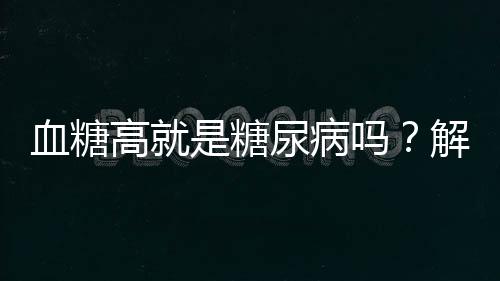 血糖高就是糖尿病嗎？解讀血糖與糖尿病的關(guān)系