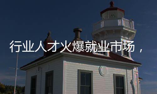行業(yè)人才火爆就業(yè)市場(chǎng)，哪些行業(yè)人才需求持續(xù)增長(zhǎng)