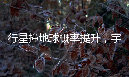 行星撞地球概率提升，宇宙中的潛在威脅與人類的應(yīng)對策略