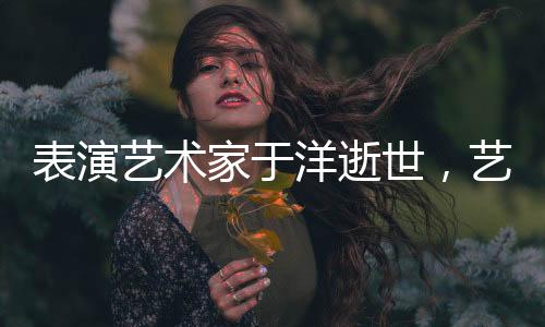 表演藝術(shù)家于洋逝世，藝術(shù)界痛失巨星