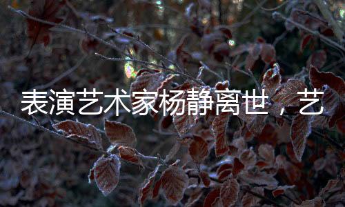 表演藝術(shù)家楊靜離世，藝術(shù)界痛失瑰寶