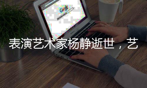 表演藝術(shù)家楊靜逝世，藝術(shù)界痛失巨星