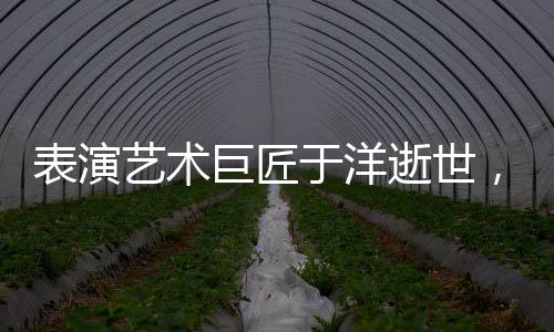 表演藝術巨匠于洋逝世，享年九十五歲