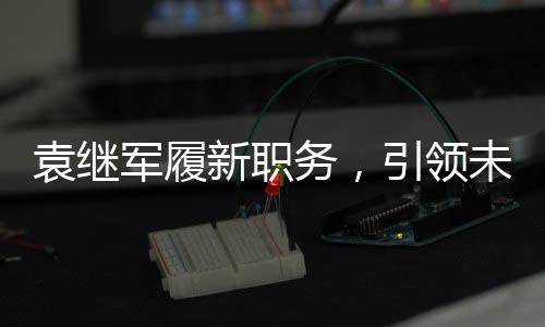 袁繼軍履新職務，引領未來新篇章