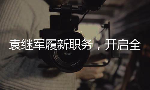 袁繼軍履新職務(wù)，開啟全新征程