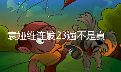 袁婭維連發(fā)23遍不是真的——真相揭秘與深度解讀