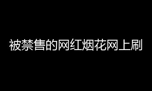被禁售的網(wǎng)紅煙花網(wǎng)上刷屏，官方回應(yīng)