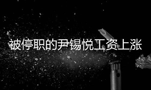 被停職的尹錫悅工資上漲3%，深度探究事件內(nèi)幕