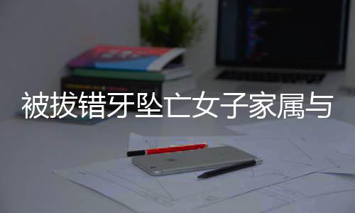 被拔錯牙墜亡女子家屬與相關方達成和解