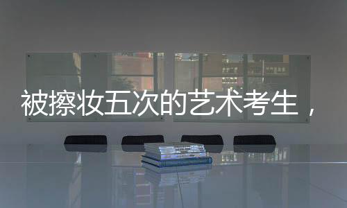 被擦妝五次的藝術(shù)考生，對娛樂圈的堅定拒絕