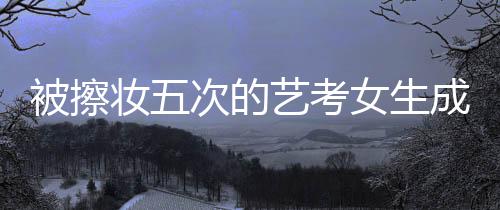 被擦妝五次的藝考女生成功上岸中國傳媒大學(xué)
