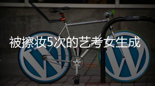 被擦妝5次的藝考女生成功上岸中傳，奮斗與堅(jiān)持的傳奇故事