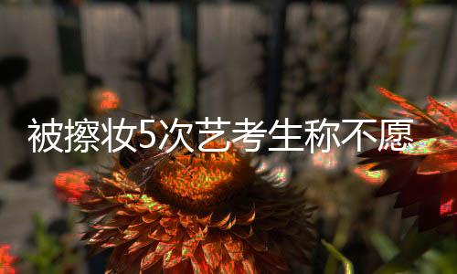 被擦妝5次藝考生稱不愿進軍娛樂圈，背后原因引人深思