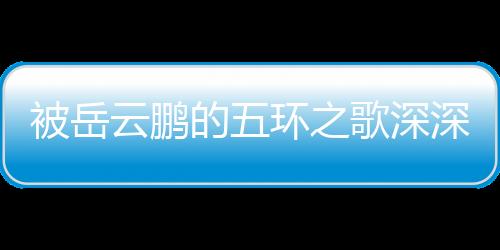 被岳云鵬的五環(huán)之歌深深觸動(dòng)，共情的力量與藝術(shù)的魅力