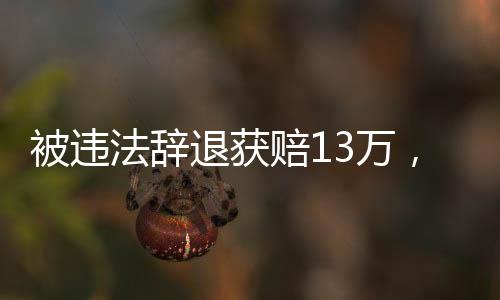 被違法辭退獲賠13萬，一起關(guān)注勞動權(quán)益保障的重要案例