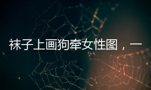 襪子上畫狗牽女性圖，一種獨(dú)特時(shí)尚現(xiàn)象探討