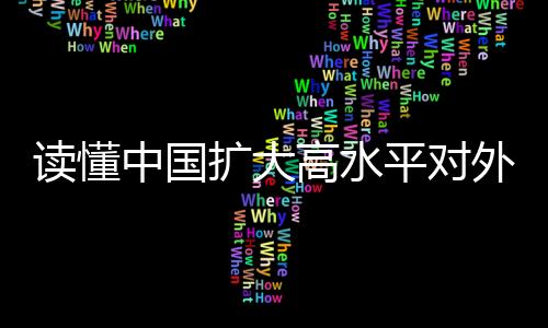 讀懂中國(guó)擴(kuò)大高水平對(duì)外開放的決心