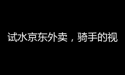 試水京東外賣，騎手的視角