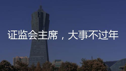 證監(jiān)會(huì)主席，大事不過年，只爭(zhēng)朝夕 ——全面推進(jìn)資本市場(chǎng)高質(zhì)量發(fā)展