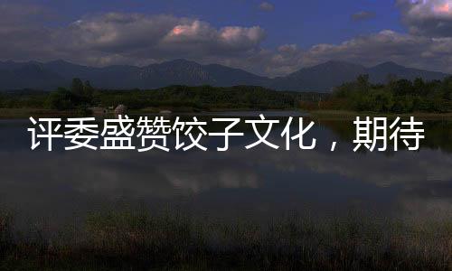 評(píng)委盛贊餃子文化，期待哪吒餃子在奧斯卡大放異彩