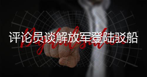 評論員談解放軍登陸駁船公開亮相，展現(xiàn)國防實力與軍事創(chuàng)新