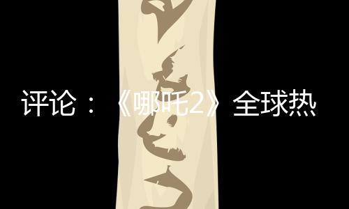評論：《哪吒2》全球熱映，臺灣何以缺席？
