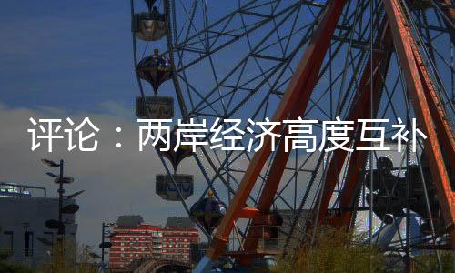 評論：兩岸經(jīng)濟高度互補 “脫中入北”荒唐虛妄