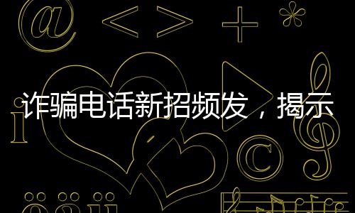 詐騙電話新招頻發(fā)，揭示騙子坑人伎倆