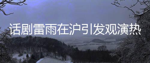 話劇雷雨在滬引發(fā)觀演熱潮