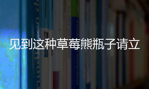 見到這種草莓熊瓶子請立刻報警——一款危險品正在隱匿在社會角落！