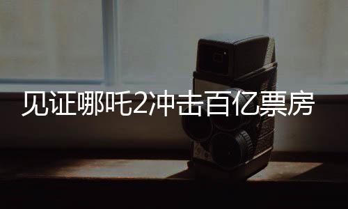 見證哪吒2沖擊百億票房