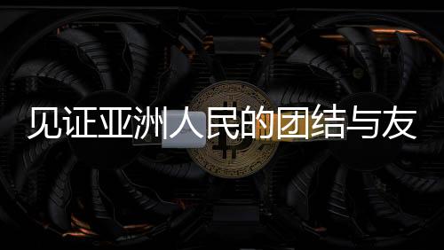 見(jiàn)證亞洲人民的團(tuán)結(jié)與友誼，一場(chǎng)超越國(guó)界的盛會(huì)
