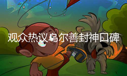 觀眾熱議烏爾善封神口碑兩極分化，導(dǎo)演回應(yīng)引發(fā)深度思考