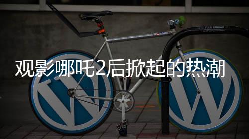 觀影哪吒2后掀起的熱潮，網(wǎng)購(gòu)?fù)翐苁蟋F(xiàn)象與疾控關(guān)注