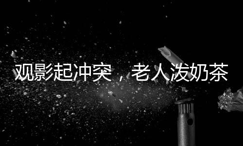 觀影起沖突，老人潑奶茶引發(fā)關(guān)注
