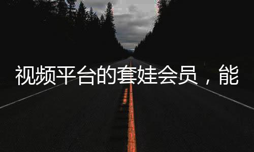 視頻平臺的套娃會員，能否長遠(yuǎn)發(fā)展？