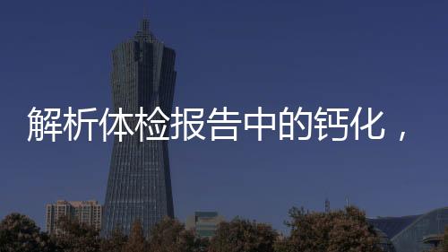 解析體檢報(bào)告中的鈣化，意義、來(lái)源與應(yīng)對(duì)之道