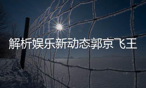 解析娛樂(lè)新動(dòng)態(tài)郭京飛王千源深情碰撞，被指微妙關(guān)系成熱議焦點(diǎn)