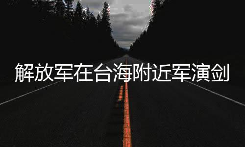 解放軍在臺(tái)海附近軍演劍指何處，深度解析與多維度分析