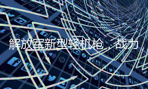 解放軍新型輕機槍，戰(zhàn)力非凡的現(xiàn)代致命武器