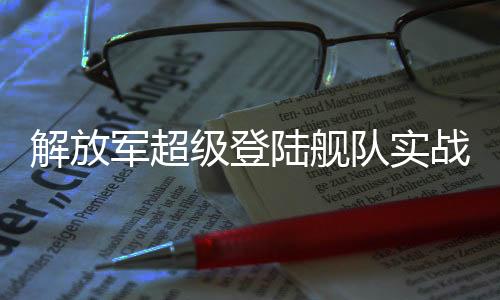 解放軍超級(jí)登陸艦隊(duì)實(shí)戰(zhàn)演練，展現(xiàn)強(qiáng)大綜合實(shí)力與備戰(zhàn)決心
