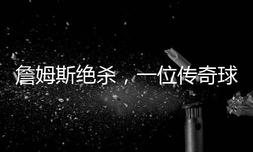 詹姆斯絕殺，一位傳奇球員的決戰(zhàn)時刻（一二三四五六七八九十）