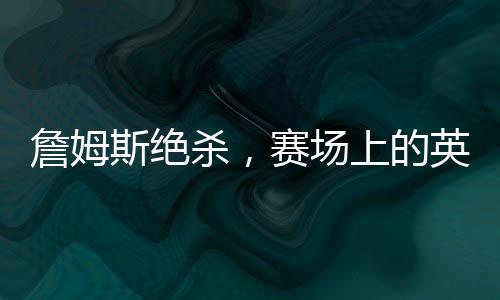 詹姆斯絕殺，賽場(chǎng)上的英雄時(shí)刻，一記震撼人心的絕殺傳奇